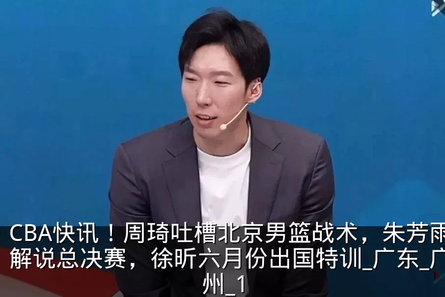 CBA快讯！周琦吐槽北京男篮战术，朱芳雨解说总决赛，徐昕六月份出国特训_广东_广州_1