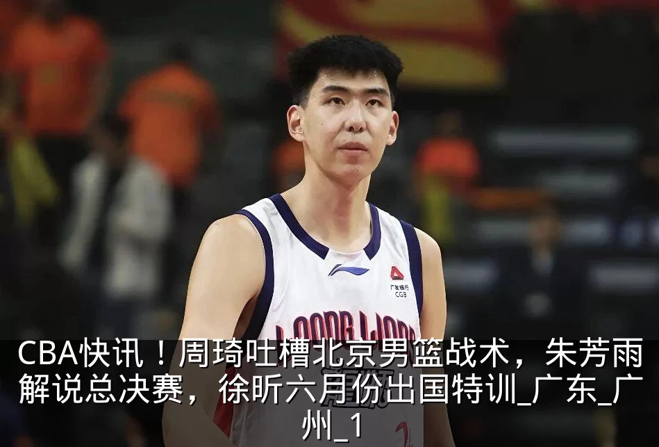 CBA快讯！周琦吐槽北京男篮战术，朱芳雨解说总决赛，徐昕六月份出国特训_广东_广州_1