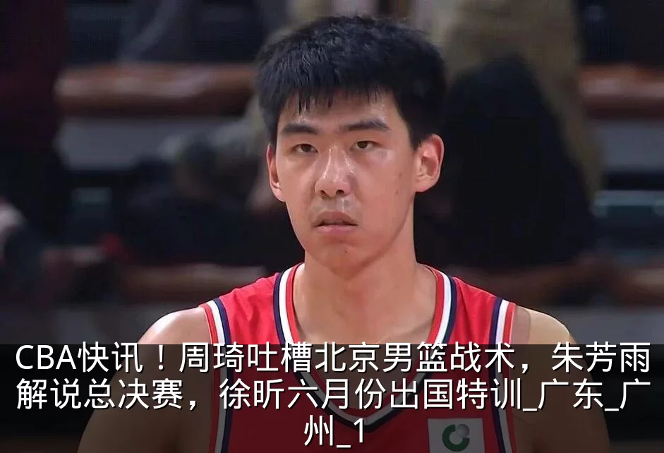 CBA快讯！周琦吐槽北京男篮战术，朱芳雨解说总决赛，徐昕六月份出国特训_广东_广州_1